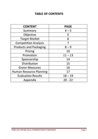 FNBE AUG INTAKE 2014 | INTRODUCTION TO BUSINESS Page 3
TABLE OF CONTENTS
CONTENT PAGE
Summary 4 – 5
Objective 5
Target Market 6
Competition Analysis 7
Products and Packaging 8 – 9
Pricing 10
Promotion 11 – 13
Sponsorship 14
Distribution 15
Green Measures 16
Human Resource Planning 17
Evaluation Results 18 – 19
Appendix 20 - 22
 
