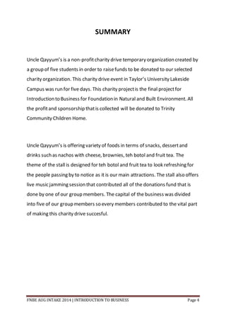 FNBE AUG INTAKE 2014 | INTRODUCTION TO BUSINESS Page 4
SUMMARY
Uncle Qayyum’s is a non-profitcharity drive temporary organization created by
a group of five students in order to raisefunds to be donated to our selected
charity organization. This charity drive event in Taylor’s University Lakeside
Campus was run for five days. This charity projectis the final projectfor
Introduction to Business for Foundation in Natural and Built Environment. All
the profitand sponsorship thatis collected will be donated to Trinity
Community Children Home.
Uncle Qayyum’s is offering variety of foods in terms of snacks, dessertand
drinks such as nachos with cheese, brownies, teh botol and fruit tea. The
theme of the stall is designed for teh botol and fruit tea to look refreshing for
the people passing by to notice as it is our main attractions. The stall also offers
live music jamming session that contributed all of the donations fund that is
done by one of our group members. The capital of the business was divided
into five of our group members so every members contributed to the vital part
of making this charity drive succesful.
 