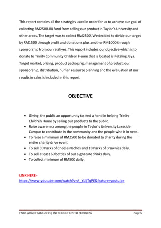 FNBE AUG INTAKE 2014 | INTRODUCTION TO BUSINESS Page 5
This reportcontains all the strategies used in order for us to achieve our goal of
collecting RM2500.00 fund fromselling our productin Taylor’s University and
other areas. The target was to collect RM2500. Wedecided to divide our target
by RM1500 through profitand donations plus another RM1000 through
sponsorship fromour relatives. This reportincludes our objective which is to
donate to Trinity Community Children Home that is located is Petaling Jaya.
Target market, pricing, productpackaging, management of product, our
sponsorship, distribution, human resourceplanning and the evaluation of our
results in sales is included in this report.
OBJECTIVE
 Giving the public an opportunity to lend a hand in helping Trinity
Children Home by selling our products to the public.
 Raise awareness among the people in Taylor’s University Lakeside
Campus to contribute in the community and the people who is in need.
 To raise a minimum of RM2500 to be donated to charity during the
entire charity drive event.
 To sell 30 Packs of Cheese Nachos and 18 Packs of Brownies daily.
 To sell atleast 60 bottles of our signaturedrinks daily.
 To collect minimum of RM500 daily.
LINK HERE-
https://www.youtube.com/watch?v=A_YiJljTqPE&feature=youtu.be
 