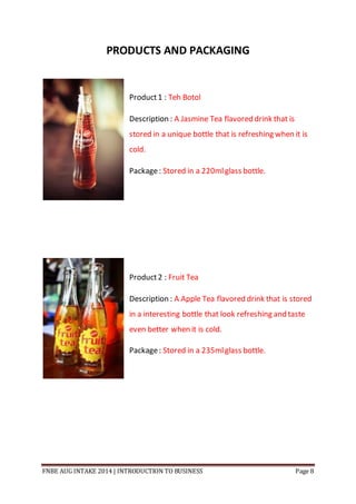 FNBE AUG INTAKE 2014 | INTRODUCTION TO BUSINESS Page 8
PRODUCTS AND PACKAGING
Product1 : Teh Botol
Description : A Jasmine Tea flavored drink that is
stored in a unique bottle that is refreshing when it is
cold.
Package: Stored in a 220mlglass bottle.
Product2 : Fruit Tea
Description : A Apple Tea flavored drink that is stored
in a interesting bottle that look refreshing and taste
even better when it is cold.
Package: Stored in a 235mlglass bottle.
 