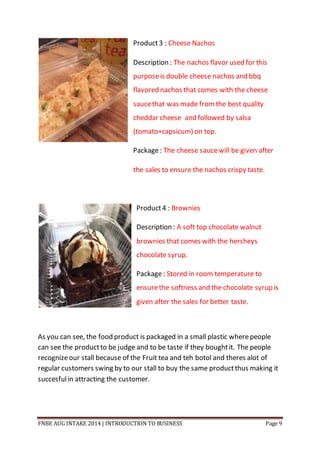 FNBE AUG INTAKE 2014 | INTRODUCTION TO BUSINESS Page 9
Product3 : Cheese Nachos
Description : The nachos flavor used for this
purposeis double cheese nachos and bbq
flavored nachos that comes with the cheese
saucethat was made fromthe best quality
cheddar cheese and followed by salsa
(tomato+capsicum) on top.
Package: The cheese saucewill be given after
the sales to ensure the nachos crispy taste.
Product4 : Brownies
Description : A soft top chocolate walnut
brownies that comes with the hersheys
chocolate syrup.
Package: Stored in room temperature to
ensurethe softness and the chocolate syrup is
given after the sales for better taste.
As you can see, the food product is packaged in a small plastic wherepeople
can see the productto be judge and to be taste if they boughtit. The people
recognizeour stall because of the Fruit tea and teh botol and theres alot of
regular customers swing by to our stall to buy the same productthus making it
succesfulin attracting the customer.
 