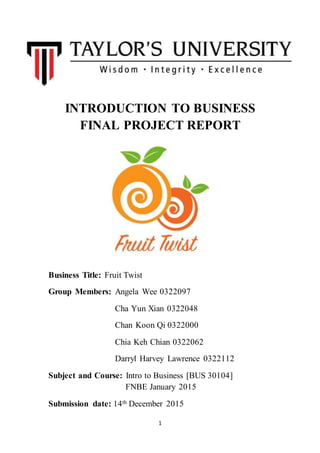 1
INTRODUCTION TO BUSINESS
FINAL PROJECT REPORT
Business Title: Fruit Twist
Group Members: Angela Wee 0322097
Cha Yun Xian 0322048
Chan Koon Qi 0322000
Chia Keh Chian 0322062
Darryl Harvey Lawrence 0322112
Subject and Course: Intro to Business [BUS 30104]
FNBE January 2015
Submission date: 14th December 2015
 