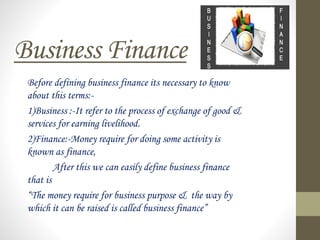 Business Finance
Before defining business finance its necessary to know
about this terms:-
1)Business :-It refer to the process of exchange of good &
services for earning livelihood.
2)Finance:-Money require for doing some activity is
known as finance,
After this we can easily define business finance
that is
“The money require for business purpose & the way by
which it can be raised is called business finance”
 