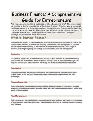 Business Finance: A Comprehensive
Guide for Entrepreneurs
Are you planning to start a business or already running one? Then you must
be familiar with the importance of business finance. Whether you are a small
business owner or a large corporation, managing your finances effectively is
crucial to your success. In this article, we will explore the different aspects of
business finance and provide you with some practical tips to help you
manage your finances more efficiently.
What is Business Finance?
Business finance refers to the management of money and other financial resources used in the
operation of a business. It involves the planning, procurement, and management of funds to
ensure the smooth functioning of the business. Business finance covers a wide range of
activities, including budgeting, forecasting, financial analysis, and risk management.
Budgeting
Budgeting is the process of creating a financial plan for your business. It involves estimating
your income and expenses for a specific period, usually a year. A well-prepared budget can
help you allocate your resources more effectively and make informed financial decisions.
Forecasting
Forecasting involves predicting future financial outcomes based on past performance and
current trends. It can help you anticipate potential problems and opportunities and plan
accordingly.
Financial Analysis
Financial analysis involves evaluating the financial performance of your business. It includes
analyzing your income statement, balance sheet, and cash flow statement to identify trends and
areas for improvement.
Risk Management
Risk management involves identifying potential risks to your business and developing strategies
to mitigate them. It can help you protect your business from financial losses and ensure its long-
term success.
 