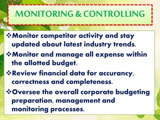 MONITORING&CONTROLLING
Monitor competitor activity and stay
updated about latest industry trends.
Monitor and manage all expense within
the allotted budget.
Review financial data for accurancy,
correctness and completeness.
Oversee the overall corporate budgeting
preparation, management and
monitoring processes.
 