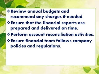 Review annual budgets and
recommend any charges if needed.
Ensure that the financial reports are
prepared and delivered on time.
Perform account reconciliation activities.
Ensure financial team follows company
policies and regulations.
 