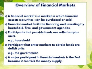 Overview of Financial Markets
1) A financial market is a market in which financial
assests (securities) can be purchased or sold.
2) Financial market facilitate financing and investing by
household, firm, and government agencies.
3) Participants that provide funds are called surplus
units.
e.g., household.
4) Participant that enter markets to obtain funds are
deficit units.
e.g., the government.
5) A major participant in financial markets is the Fed,
because it controls the money supply.
 
