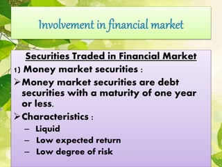 Securities Traded in Financial Market
1) Money market securities :
Money market securities are debt
securities with a maturity of one year
or less.
Characteristics :
– Liquid
– Low expected return
– Low degree of risk
 