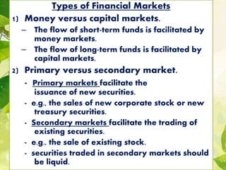 Types of Financial Markets
1) Money versus capital markets.
– The flow of short-term funds is facilitated by
money markets.
– The flow of long-term funds is facilitated by
capital markets.
2) Primary versus secondary market.
- Primary markets facilitate the
issuance of new securities.
- e.g., the sales of new corporate stock or new
treasury securities.
- Secondary markets facilitate the trading of
existing securities.
- e.g., the sale of existing stock.
- securities traded in secondary markets should
be liquid.
 