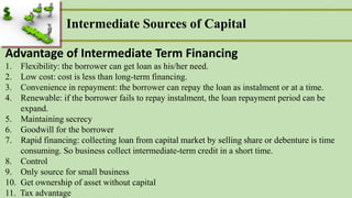 Intermediate Sources of Capital
Advantage of Intermediate Term Financing
1. Flexibility: the borrower can get loan as his/her need.
2. Low cost: cost is less than long-term financing.
3. Convenience in repayment: the borrower can repay the loan as instalment or at a time.
4. Renewable: if the borrower fails to repay instalment, the loan repayment period can be
expand.
5. Maintaining secrecy
6. Goodwill for the borrower
7. Rapid financing: collecting loan from capital market by selling share or debenture is time
consuming. So business collect intermediate-term credit in a short time.
8. Control
9. Only source for small business
10. Get ownership of asset without capital
11. Tax advantage
 