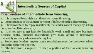 Intermediate Sources of Capital
Disadvantage of Intermediate Term Financing
1. It is comparatively high cost than short-term financing.
2. Inconvenience of instalment payment if inflow of cash is decreasing.
3. If borrower fails to repay instalment, the lender collect money by selling
borrower’s collateral security.
4. It is not easy to get loan for financially weak, small and new business.
Because banks, financial institutions give more afford to borrower’s
financially solvency when considering loan.
5. Sometimes lenders impose some restrictions over the borrower which
limits the borrower’s power.
6. The borrower is required to keep a portion of loan as compensating
balance.
 