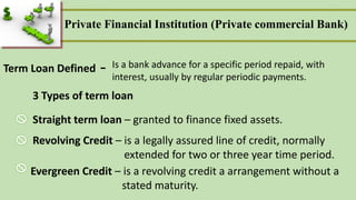 Term Loan Defined Is a bank advance for a specific period repaid, with
interest, usually by regular periodic payments.
-
3 Types of term loan
Straight term loan – granted to finance fixed assets.
Revolving Credit – is a legally assured line of credit, normally
extended for two or three year time period.
Evergreen Credit – is a revolving credit a arrangement without a
stated maturity.
Private Financial Institution (Private commercial Bank)
 