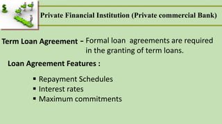 Term Loan Agreement Formal loan agreements are required
in the granting of term loans.
-
Loan Agreement Features :
 Repayment Schedules
 Interest rates
 Maximum commitments
Private Financial Institution (Private commercial Bank)
 
