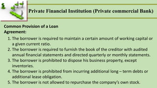 Common Provision of a Loan
Agreement:
1. The borrower is required to maintain a certain amount of working capital or
a given current ratio.
2. The borrower is required to furnish the book of the creditor with audited
annual financial statements and directed quarterly or monthly statements.
3. The borrower is prohibited to dispose his business property, except
inventories.
4. The borrower is prohibited from incurring additional long – term debts or
additional lease obligation.
5. The borrower is not allowed to repurchase the company’s own stock.
Private Financial Institution (Private commercial Bank)
 