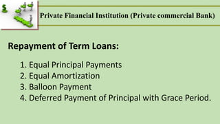 1. Equal Principal Payments
2. Equal Amortization
3. Balloon Payment
4. Deferred Payment of Principal with Grace Period.
Repayment of Term Loans:
Private Financial Institution (Private commercial Bank)
 