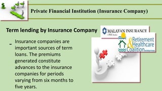 Private Financial Institution (Insurance Company)
Term lending by Insurance Company
- Insurance companies are
important sources of term
loans. The premiums
generated constitute
advances to the insurance
companies for periods
varying from six months to
five years.
 