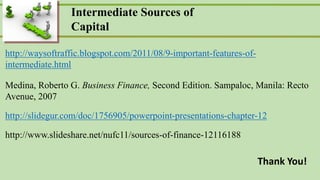 Corporate Finance
Ross  Westerfield  Jaffe Sixth Edition
Intermediate Sources of
Capital
http://waysoftraffic.blogspot.com/2011/08/9-important-features-of-
intermediate.html
Medina, Roberto G. Business Finance, Second Edition. Sampaloc, Manila: Recto
Avenue, 2007
http://slidegur.com/doc/1756905/powerpoint-presentations-chapter-12
http://www.slideshare.net/nufc11/sources-of-finance-12116188
Thank You!
 