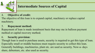 Intermediate Sources of Capital
4. Objective of credit:
The objective of this loan is to expand capital, machinery or replace capital
machinery.
5. Repayment method:
Repayment of loan is made instalment basis that may me in balloon payment
method or capital recovery method.
6. Security provision:
Though loan is used to purchase assets, security is required to get this type of loan.
Especially small or middle business must require security to collect this loan.
Generally buildings, machineries, plant etc. are used as security. Now-a- days
share, debenture, etc. also used as security.
 