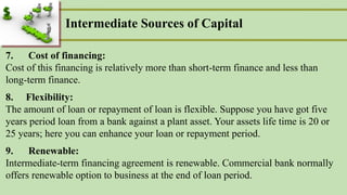Intermediate Sources of Capital
7. Cost of financing:
Cost of this financing is relatively more than short-term finance and less than
long-term finance.
8. Flexibility:
The amount of loan or repayment of loan is flexible. Suppose you have got five
years period loan from a bank against a plant asset. Your assets life time is 20 or
25 years; here you can enhance your loan or repayment period.
9. Renewable:
Intermediate-term financing agreement is renewable. Commercial bank normally
offers renewable option to business at the end of loan period.
 