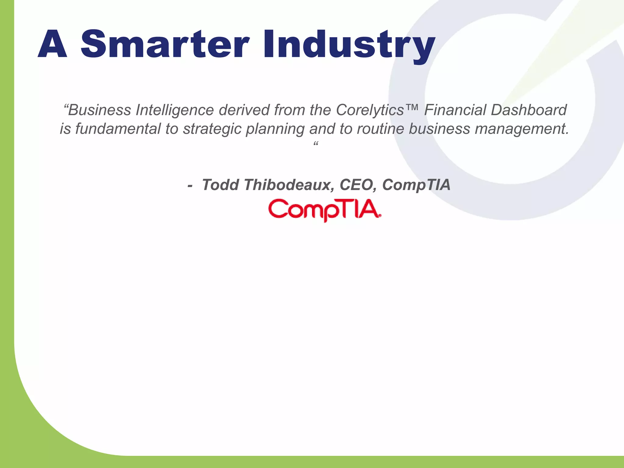 A Smarter Industry
“Business Intelligence derived from the Corelytics™ Financial Dashboard
is fundamental to strategic planning and to routine business management.
“
- Todd Thibodeaux, CEO, CompTIA