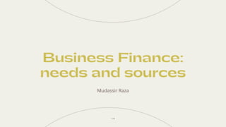 Business Finance:
needs and sources
Mudassir Raza
 
