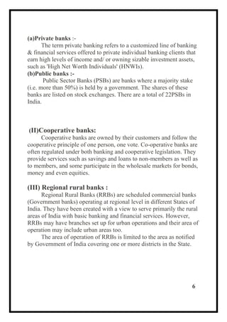 (a)Private banks :-
The term private banking refers to a customized line of banking
& financial services offered to private individual banking clients that
earn high levels of income and/ or owning sizable investment assets,
such as 'High Net Worth Individuals' (HNWIs).
(b)Public banks :-
Public Sector Banks (PSBs) are banks where a majority stake
(i.e. more than 50%) is held by a government. The shares of these
banks are listed on stock exchanges. There are a total of 22PSBs in
India.
(II)Cooperative banks:
Cooperative banks are owned by their customers and follow the
cooperative principle of one person, one vote. Co-operative banks are
often regulated under both banking and cooperative legislation. They
provide services such as savings and loans to non-members as well as
to members, and some participate in the wholesale markets for bonds,
money and even equities.
(III) Regional rural banks :
Regional Rural Banks (RRBs) are scheduled commercial banks
(Government banks) operating at regional level in different States of
India. They have been created with a view to serve primarily the rural
areas of India with basic banking and financial services. However,
RRBs may have branches set up for urban operations and their area of
operation may include urban areas too.
The area of operation of RRBs is limited to the area as notified
by Government of India covering one or more districts in the State.
6
 