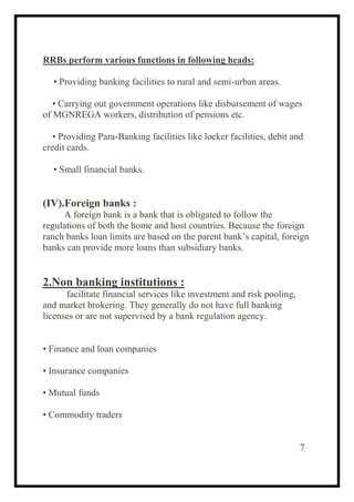 RRBs perform various functions in following heads:
• Providing banking facilities to rural and semi-urban areas.
• Carrying out government operations like disbursement of wages
of MGNREGA workers, distribution of pensions etc.
• Providing Para-Banking facilities like locker facilities, debit and
credit cards.
• Small financial banks.
(IV).Foreign banks :
A foreign bank is a bank that is obligated to follow the
regulations of both the home and host countries. Because the foreign
ranch banks loan limits are based on the parent bank’s capital, foreign
banks can provide more loans than subsidiary banks.
2.Non banking institutions :
facilitate financial services like investment and risk pooling,
and market brokering. They generally do not have full banking
licenses or are not supervised by a bank regulation agency.
• Finance and loan companies
• Insurance companies
• Mutual funds
• Commodity traders
7
 