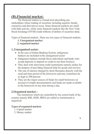 (B).Financial market:
The financial market is a broad term describing any
marketplace where trading of securities including equities, bonds,
currencies and derivatives occur. Some financial markets are small
with little activity, while some financial markets like the New York
Stock Exchange (NYSE) trade trillions of dollars of securities daily.
Types of financial markets. There are two types of financial markets.
1. Unorganized market
2. organized market
1..Unorganized sector:
 In the case of Indian Banking System, indigenous
bankers are included in the unorganized sector
 Indigenous bankers include those individuals and banks who
accept deposits or depend on credit to run their business
 They deal with short-term credit instruments namely undies for
the purpose of providing financial help for goods and services
 The rate of interest charged by them fluctuates directly with the
need and time period of the borrowers and may sometimes be
as high as 300 percent
 They are the major sources of funds for small borrowers on
account of simple documentation and funds are made available
to the borrowers at any time during a day.
2.Organized market :
The institutions which are controlled by the central bank of the
country namely RBI, SEBI, IRDA are called as institutional or
organized.
Types of organized markets
1. Capital market
2. Money market
8
 