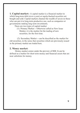 1. Capital market:- A capital market is a financial market in
which long-term debt (over a year) or equity-backed securities are
bought and sold. Capital markets channel the wealth of savers to those
who can put it to long-term productive use, such as companies or
governments making long term investments.
There are two types of capital market
(1). Primary Market :- Otherwise called as New Issue
Market, it is the market for the trading of new
securities, for the first time.
(2). Secondary Market :- can be described as the market for
old securities, in the sense that securities which are previously issued
in the primary market are traded here.
2. Money market:
Money market comes under the preview of RBI. It can be
defined as a market for short term money and financial assets that are
near substitute for money.
9
 