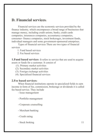 D. Financial services:
Financial services are the economic services provided by the
finance industry, which encompasses a broad range of businesses that
manage money, including credit unions, banks, credit cards
companies, insurances companies, accountancy companies,
consumer- finance companies, stock brokerages, investment funds,
individual managers and some government-sponsored enterprises.
Types of financial services There are two types of financial
services
1. Fund based services
2. Fee based services
1.Fund based services :It refers to service that are used to acquire
assets or funds for a customer. It consist of
(1). Primary market activities
(2). Secondary market activities
(3). Foreign exchange activities
(4). Specialized financial services
2.Fee based services:
When financial institutions operate in specialized fields to earn
income in form of fee, commission, brokerage or dividends it is called
fee based service. They include
- Issue management
- Portfolio management
- Corporate counselling
- Merchant banking
- Credit rating
- Stock broking 11
 