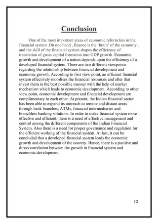 Conclusion
One of the most important areas of economic reform lies in the
financial system .On one hand , finance is the ‘brain’ of the economy ,
and the skill of the financial system shapes the efficiency of
translation of gross capital formation into GDP growth. Economic
growth and development of a nation depends upon the efficiency of a
developed financial system. There are two different viewpoints
regarding the relationship between financial development and
economic growth. According to first view point, an efficient financial
system effectively mobilises the financial resources and after that
invest them in the best possible manner with the help of market
mechanism which leads to economic development. According to other
view point, economic development and financial development are
complimentary to each other. At present, the Indian financial sector
has been able to expand its outreach to remote and distant areas
through bank branches, ATMs, financial intermediaries and
branchless banking solutions. In order to make financial system more
effective and efficient, there is a need of effective management and
control among the different components of the Indian Financial
System. Also there is a need for proper governance and regulation for
the efficient working of the financial system. At last, it can be
concluded that a developed financial system leads the economic
growth and development of the country. Hence, there is a positive and
direct correlation between the growth in financial system and
economic development.
12
 