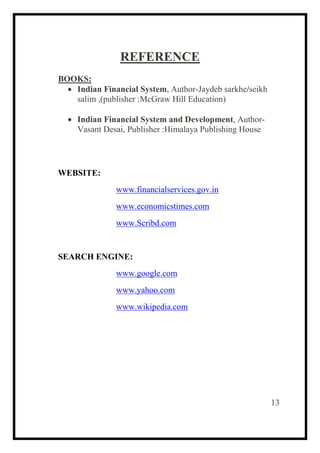 REFERENCE
BOOKS:
 Indian Financial System, Author-Jaydeb sarkhe/seikh
salim ,(publisher :McGraw Hill Education)
 Indian Financial System and Development, Author-
Vasant Desai, Publisher :Himalaya Publishing House
WEBSITE:
www.financialservices.gov.in
www.economicstimes.com
www.Scribd.com
SEARCH ENGINE:
www.google.com
www.yahoo.com
www.wikipedia.com
13
 