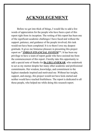ACKNOLEGEMENT
Before we get into thick of things, I would like to add a few
words of appreciation for the people who have been a part of this
report right from its inception. The writing of this report has been one
of the significant academic challenges I have faced and without the
support ,patience, and guidance of the people involved, this task
would not have been completed. It is to them I owe my deepest
gratitude. It gives me Immense pleasure in presenting this project
report on " INDIAN FINANCIAL SYSTEM"". It has been my
privilege to have a team of report guide who have assisted me from
the commencement of this report .I hereby take this opportunity to
add a special note of thanks for Dr.J.R.LANJEKAR, who undertook
to act as my mentor despite her many other academic and professional
commitments. Her wisdom, knowledge, and commitment to the
highest standards inspired and motivated me .Without her insight,
support, and energy, this project would not have kick-started and
neither would have reached fruitfulness. The report is dedicated to all
those people, who helped me while doing this research report.
 
