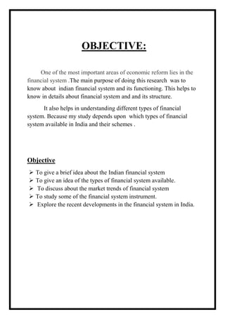 OBJECTIVE:
One of the most important areas of economic reform lies in the
financial system .The main purpose of doing this research was to
know about indian financial system and its functioning. This helps to
know in details about financial system and and its structure.
It also helps in understanding different types of financial
system. Because my study depends upon which types of financial
system available in India and their schemes .
Objective
 To give a brief idea about the Indian financial system
 To give an idea of the types of financial system available.
 To discuss about the market trends of financial system
 To study some of the financial system instrument.
 Explore the recent developments in the financial system in India.
 