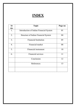 INDEX
Sr
no.
Topic Page no
1. Introduction of Indian Financial System 01
2. Structure of Indian Financial System 04
3. Financial Institution 05
4. Financial market 08
5. Financial instrument 10
6. Financial services 11
Conclusion 12
References 13
 