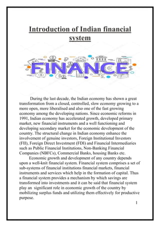 Introduction of Indian financial
system
During the last decade, the Indian economy has shown a great
transformation from a closed, controlled, slow economy growing to a
more open, more liberalised and also one of the fast growing
economy among the developing nations. Since economic reforms in
1991, Indian economy has accelerated growth, developed primary
market, new financial instruments and a well functioning and
developing secondary market for the economic development of the
country. The structural change in Indian economy enhance the
involvement of genuine investors, Foreign Institutional Investors
(FII), Foreign Direct Investment (FDI) and Financial Intermediaries
such as Public Financial Institutions, Non-Banking Financial
Companies (NBFCs), Commercial Banks, housing Banks etc.
Economic growth and development of any country depends
upon a well-knit financial system. Financial system comprises a set of
sub-systems of financial institutions financial markets, financial
instruments and services which help in the formation of capital. Thus
a financial system provides a mechanism by which savings are
transformed into investments and it can be said that financial system
play an significant role in economic growth of the country by
mobilizing surplus funds and utilizing them effectively for productive
purpose.
1
 