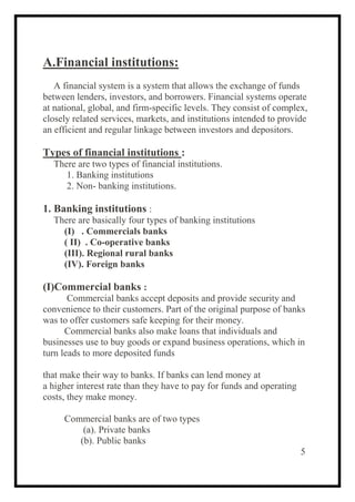 A.Financial institutions:
A financial system is a system that allows the exchange of funds
between lenders, investors, and borrowers. Financial systems operate
at national, global, and firm-specific levels. They consist of complex,
closely related services, markets, and institutions intended to provide
an efficient and regular linkage between investors and depositors.
Types of financial institutions :
There are two types of financial institutions.
1. Banking institutions
2. Non- banking institutions.
1. Banking institutions :
There are basically four types of banking institutions
(I) . Commercials banks
( II) . Co-operative banks
(III). Regional rural banks
(IV). Foreign banks
(I)Commercial banks :
Commercial banks accept deposits and provide security and
convenience to their customers. Part of the original purpose of banks
was to offer customers safe keeping for their money.
Commercial banks also make loans that individuals and
businesses use to buy goods or expand business operations, which in
turn leads to more deposited funds
that make their way to banks. If banks can lend money at
a higher interest rate than they have to pay for funds and operating
costs, they make money.
Commercial banks are of two types
(a). Private banks
(b). Public banks
5
 