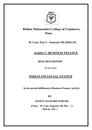 Brihan Maharashtra College of Commerce,
Pune.
M. Com. Part I – Semester III (2018-19)
SUBJECT- BUSINESS FINANCE
RESEARCH REPORT
On the topic
INDIAN FINANCIAL SYSTEM
In the partial fulfillment of Business Finance Activity
BY
(SURVE SAURABH SURESH)
(Class – M. Com. Semester III, Div. – A
Roll no -252 )
 