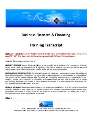 1




                        Business Finances & Financing

                                    Training Transcript
NOTICE: You DO NOT Have the Right to Reprint, Re-Distribute or Resell the Information Herein. You
Also MAY NOT Give Away, Sell, or Share the Content Herein Without Written Consent

Copyright © Baanabaana Business Agency

ALL RIGHTS RESERVED. No part of this material may be reproduced or transmitted in any form whatsoever, electronic,
or mechanical, including photocopying, recording, or by any informational storage or retrieval system without expressed
written, dated and signed permission from the author and/or without proper accreditation.

DISCLAIMER AND/OR LEGAL NOTICES: The information presented in this report represents the views of the publisher as
of the date of publication. The publisher reserves the rights to alter and update their opinions based on new conditions.
This report is for informational purposes only. The author and the publisher do not accept any responsibilities for any
liabilities resulting from the use of this information. While every attempt has been made to verify the information
provided here, the author and the publisher cannot assume any responsibility for errors, inaccuracies or omissions. Any
similarities with people or facts are unintentional.

AFFILIATE DISCLAIMER: Baanabaana Business Agency may receive compensation from some of the entities listed in this
report for referrals, as their “thank you” for sending you their way. However, Baanabaana Business Agency never
recommends any service or product solely for the reason of receiving commissions (and neither should you) –
Baanabaana Business knows our reputation is on the line.

(Slide 1)



                     Free Online Business Training - Week Two - Writing Your Business Plan
            www.baanabaana.com | Facebook.com/Baanabaana | @Baanabaana | info@baanabaana.com
 