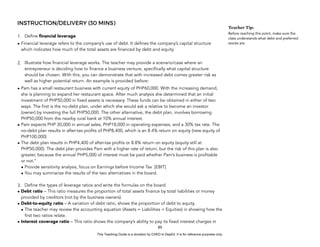 D
E
P
E
D
C
O
P
Y
INSTRUCTION/DELIVERY (30 MINS)
1. Define financial leverage.
• Financial leverage refers to the company’s use of debt. It defines the company’s capital structure
which indicates how much of the total assets are financed by debt and equity.
2. Illustrate how financial leverage works. The teacher may provide a scenario/case where an
entrepreneur is deciding how to finance a business venture, specifically what capital structure
should be chosen. With this, you can demonstrate that with increased debt comes greater risk as
well as higher potential return. An example is provided before:
• Pam has a small restaurant business with current equity of PHP60,000. With the increasing demand,
she is planning to expand her restaurant space. After much analysis she determined that an initial
investment of PHP50,000 in fixed assets is necessary. These funds can be obtained in either of two
ways. The first is the no-debt plan, under which she would ask a relative to become an investor
(owner) by investing the full PHP50,000. The other alternative, the debt plan, involves borrowing
PHP50,000 from the nearby rural bank at 10% annual interest.
• Pam expects PHP 30,000 in annual sales, PHP18,000 in operating expenses, and a 30% tax rate. The
no-debt plan results in after-tax profits of PHP8,400, which is an 8.4% return on equity (new equity of
PHP100,000)
• The debt plan results in PHP4,400 of after-tax profits or 8.8% return on equity (equity still at
PHP50,000). The debt plan provides Pam with a higher rate of return, but the risk of this plan is also
greater, because the annual PHP5,000 of interest must be paid whether Pam’s business is profitable
or not.”
• Provide sensitivity analysis, focus on Earnings before Income Tax [EBIT]
• You may summarize the results of the two alternatives in the board.
3. Define the types of leverage ratios and write the formulas on the board.
• Debt ratio – This ratio measures the proportion of total assets finance by total liabilities or money
provided by creditors (not by the business owners).
• Debt-to-equity ratio – A variation of debt ratio, shows the proportion of debt to equity.
• The teacher may review the accounting equation (Assets = Liabilities + Equities) in showing how the
first two ratios relate.
• Interest coverage ratio – This ratio shows the company’s ability to pay its fixed interest charges in
89
Teacher Tip:
Before reaching this point, make sure the
class understands what debt and preferred
stocks are.
This Teaching Guide is a donation by CHED to DepEd. It is for reference purposes only.
 