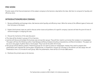 D
E
P
E
D
C
O
P
Y
PRE-WORK
Provide copies of the financial statement of the subject company to the learners a day before the class. Ask them to compute for liquidity and
efficiency ratios.
INTRODUCTION/REVIEW (15MINS)
1. Review profitability and leverage ratios. Ask learners what liquidity and efficiency mean. Write the names of the different types of ratios and
their formulas on the board.
2. Explain that business cases are used to discuss certain issues and problems of a specific company. Learners will take the point-of-view of
owners/managers in analyzing the case.
3. Discuss the mechanics of the case discussion:
• The class will be divided in groups of 4 to 6 learners.
• Learners will discuss and analyze the business case among their groups. They will then need to summarize their analysis in an essay/paper.
The paper will have the following outline: Case Background/Story, Analysis (including computations), and Recommendation. The paper can
be one to two pages of yellow sheet or bond paper. They must do this within 45 minutes.
• Two groups will be asked to present. Presenting groups do not need to submit an essay/paper. Instead, they need to prepare their
presentation with materials like manila paper, transparencies, or PowerPoint. Groups can volunteer or the teacher can also assign who will
Presentation time is 10 minutes for each group. After the presentation, there will be a 5-minute Q&A session.
4. Distribute the printed cases to the learners.
95
This Teaching Guide is a donation by CHED to DepEd. It is for reference purposes only.
 