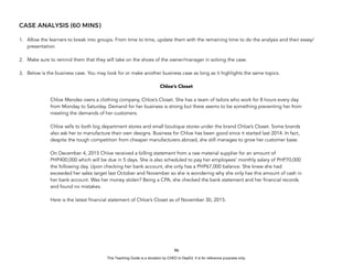 D
E
P
E
D
C
O
P
Y
CASE ANALYSIS (60 MINS)
1. Allow the learners to break into groups. From time to time, update them with the remaining time to do the analysis and their essay/
presentation.
2. Make sure to remind them that they will take on the shoes of the owner/manager in solving the case.
3. Below is the business case. You may look for or make another business case as long as it highlights the same topics.
Chloe’s Closet
Chloe Mendez owns a clothing company, Chloe’s Closet. She has a team of tailors who work for 8 hours every day
from Monday to Saturday. Demand for her business is strong but there seems to be something preventing her from
meeting the demands of her customers.
Chloe sells to both big department stores and small boutique stores under the brand Chloe’s Closet. Some brands
also ask her to manufacture their own designs. Business for Chloe has been good since it started last 2014. In fact,
despite the tough competition from cheaper manufacturers abroad, she still manages to grow her customer base.
On December 4, 2015 Chloe received a billing statement from a raw material supplier for an amount of
PHP400,000 which will be due in 5 days. She is also scheduled to pay her employees’ monthly salary of PHP70,000
the following day. Upon checking her bank account, she only has a PHP67,000 balance. She knew she had
exceeded her sales target last October and November so she is wondering why she only has this amount of cash in
her bank account. Was her money stolen? Being a CPA, she checked the bank statement and her financial records
and found no mistakes.
Here is the latest financial statement of Chloe’s Closet as of November 30, 2015:
96
This Teaching Guide is a donation by CHED to DepEd. It is for reference purposes only.
 