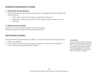 D
E
P
E
D
C
O
P
Y
INTRODUCTION/REVIEW (10 MINS)
1. Communicate learning objectives.
• Introduce the following learning objectives using any of the suggested protocols (verbatim, own
word, read-aloud):
• I will be able to explain why managers analyze financial statements.
• I will be able to perform horizontal and vertical analysis of balance sheets and income
statements.
2. Review the previous lessons.
• Ask learners what are the different types of financial statements.
• Ask learners what the contents are of the financial statements.
MOTIVATION (20 MINS)
Show the following Financial Statements of ABC, Inc. and ask the learners the following questions:
• Is ABC, Inc. profitable?
• Is the company’s financial performance improving based on the two year data presented?
• Is the company heavily financed by debt or equity?
100
Teacher Tip:
The purpose of this activity is to expose the
learners to the financial statements and for
them to come up with useful conclusions on
the company’s financial results and status.
The learners are assumed to be already
familiar with different financial statements.
Elicit as many opinions as possible.
This Teaching Guide is a donation by CHED to DepEd. It is for reference purposes only.
 