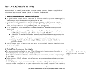 D
E
P
E
D
C
O
P
Y
INSTRUCTION/DELIVERY (60 MINS)
After discussing the answers of the learners, introduce financial statement analysis with emphasis on
common size and horizontal analyses. Discuss the following to the learners.
1. Analysis and Interpretations of Financial Statements
• To guide different users of financial statements, i.e. creditors, investors, regulators and managers, in
their decisions, financial statement analysis tools can be used.
• These are financial ratios, common size financial statements, and trend or horizontal analyses.
• For the purposes of this course, four major categories of financial ratios will be covered: liquidity
ratios, efficiency or turnover ratios, profitability ratios, and leverage ratios.
• To be more specific, financial statement analysis is undertaken to serve the following purposes
(objectives):
• To assess the current profitability and operational efficiency of the firm as a whole as well as
its different departments so as to judge the financial health of the firm.
• To ascertain the relative importance of different components of the financial position of the
firm.
• To identify the reasons for change in the profitability/financial position of the firm.
• To judge the ability of the firm to repay its debt and assess the liquidity and solvency
position of the firm.
• For this module inform the learners that focus will be on common size or vertical analysis and trend
or horizontal analysis.
2. Vertical Analysis or common size analysis.
• This is a technique for evaluating the data of financial statements that express each item within a
financial statement in terms of a percent of a base amount.
• For the Statement of Financial Position or Balance Sheet, all accounts are presented as a percentage
of total assets.
• For the statement of Profit or Loss or Income Statement, all accounts are presented as a percentage
of net sales.
• In using this type of analysis, attention must be focused on items with significant changes from one
period to another. Depending on the nature of the business, it is possible that even a slight change in
103
Teacher Tip:
Remind the learners that the activity they
did before was actually common size
analysis.
This Teaching Guide is a donation by CHED to DepEd. It is for reference purposes only.
 