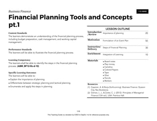 D
E
P
E
D
C
O
P
Y
Business'Finance
Financial Planning Tools and Concepts
pt.1
Content Standards
The learners demonstrate an understanding of the financial planning process,
including budget preparation, cash management, and working capital
management.
Performance Standards
The learners will be able to illustrate the financial planning process.
Learning Competency
The learners shall be able to identify the steps in the financial planning
process. (ABM_BF12-IIIc-d-10)
Specific Learning Outcomes
The learners will be able to:
• Explain the importance of planning.
• Differentiate between strategic planning and tactical planning.
• Enumerate and apply the steps in planning.
119
110 MINS
LESSON OUTLINE
Introduction
/Review
Importance of planning 20
Motivation Formulation of an Event Plan 50
Instruction/
Delivery
Steps of Financial Planning 30
Enrichment Integration of Learning 10
Materials • Board notes
• Play money
• Cartolina
• Colored Papers
• Tape
• Glue
• Pencils
• Markers
Resources
(1) Cayanan, A. & Borja (forthcoming). Business Finance. Quezon
City. Rex Bookstore.
(2) Gitman, L. J., & Zutter, C. J. (2012). Principles of Managerial
Finance (13th ed.). USA: Prentice Hall.
This Teaching Guide is a donation by CHED to DepEd. It is for reference purposes only.
 