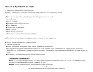 D
E
P
E
D
C
O
P
Y
INSTRUCTION/DELIVERY (30 MINS)
1. Presentation of the Financial Planning Process.
• From the event planning activity, the learners were able to experience an actual planning process.
• Ask the learners to identify what are the steps they did in planning for their event.
- Sample Answers:
• Identify the leader
• Divide the group to different functions
• Think of a slogan
• Conceptualize an idea/design
• Made a budget
• Made the plan operational
• Measuring the actual performance vis a vis the plans
• Inform the learners that the events they presented are a result of the planning process.
• Continue discussing the planning process as follows:
1) Set goals or objectives.
• For the activity done, the objective was to increase awareness of (chosen issue).
• For corporations, long term and short term objectives are usually identified. These can be seen in the company’s vision and mission
statements. The vision statement states where the company wants to be while the mission statement states the plans on how to achieve the
vision.
• Examples of a company’s Vision-Mission statements are as follows:
Jollibee Foods Corporation (JFC)
Vision: To excel in providing great tasting food that meets local preferences better than anyone; To become one of the three largest
and most profitable restaurant companies in the world by 2020.
Mission: To serve great tasting food, bringing the joy of eating to everyone.
126
This Teaching Guide is a donation by CHED to DepEd. It is for reference purposes only.
 