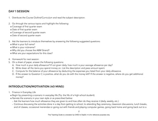 D
E
P
E
D
C
O
P
Y
DAY 1 SESSION
1. Distribute the Course Outline/Curriculum and read the subject description.
2. Go through the various topics and highlight the following:
• Coverage of first quarter exam
• Date of first quarter exam
• Coverage of second quarter exam
• Date of second quarter exam
3. Ask the learners to introduce themselves by answering the following suggested questions:
• What is your full name?
• What is your nickname?
• Why did you choose the ABM Strand?
• What are your expectations for this class?
4. Homework for next session:
5. On a sheet of paper, answer the following questions:
A. How much is your daily allowance? If not given daily, how much is your average allowance per day?
B. Write down all the items you spend money on. List the description and peso amount spent.
C. Compute for the balance of your allowance by deducting the expenses you listed from your daily allowance.
D. If the answer to Question C is positive, what do you do with the money left? If the answer is negative, where do you get additional
money?
INTRODUCTION/MOTIVATION (40 MINS)
1. Finance in Everyday Life
• Begin by presenting a scenario in everyday life (Try: the life of a high school student).
• Narrate the scenario in your own style or as prescribed below:
- Ask the learners how much allowance they are given to and how often do they receive it (daily, weekly, etc.)
- Continue discussing the activities done in a day from getting to school, to attending flag ceremony, classroom discussions, lunch breaks,
end of classes, occasional meriendas or going out with friends and playing computer games, going back home and going back out to a
2
This Teaching Guide is a donation by CHED to DepEd. It is for reference purposes only.
 