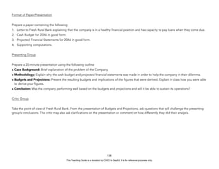 D
E
P
E
D
C
O
P
Y
Format of Paper/Presentation
Prepare a paper containing the following:
1. Letter to Fresh Rural Bank explaining that the company is in a healthy financial position and has capacity to pay loans when they come due.
2. Cash Budget for 20X6 in good form.
3. Projected Financial Statements for 20X6 in good form.
4. Supporting computations.
Presenting Group
Prepare a 20-minute presentation using the following outline
• Case Background: Brief explanation of the problem of the Company.
• Methodology: Explain why the cash budget and projected financial statements was made in order to help the company in their dilemma.
• Budgets and Projections: Present the resulting budgets and implications of the figures that were derived. Explain in class how you were able
to derive your figures.
• Conclusion: Was the company performing well based on the budgets and projections and will it be able to sustain its operations?
Critic Group
Take the point of view of Fresh Rural Bank. From the presentation of Budgets and Projections, ask questions that will challenge the presenting
group’s conclusions. The critic may also ask clarifications on the presentation or comment on how differently they did their analysis.
138
This Teaching Guide is a donation by CHED to DepEd. It is for reference purposes only.
 