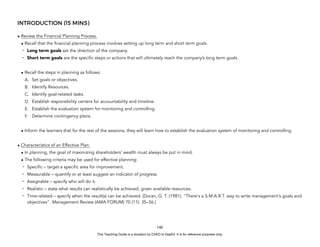 D
E
P
E
D
C
O
P
Y
INTRODUCTION (15 MINS)
• Review the Financial Planning Process.
• Recall that the financial planning process involves setting up long term and short term goals.
- Long term goals set the direction of the company.
- Short term goals are the specific steps or actions that will ultimately reach the company’s long term goals.
• Recall the steps in planning as follows:
A. Set goals or objectives.
B. Identify Resources.
C. Identify goal-related tasks.
D. Establish responsibility centers for accountability and timeline.
E. Establish the evaluation system for monitoring and controlling.
F. Determine contingency plans.
• Inform the learners that for the rest of the sessions, they will learn how to establish the evaluation system of monitoring and controlling.
• Characteristics of an Effective Plan.
• In planning, the goal of maximizing shareholders’ wealth must always be put in mind.
• The following criteria may be used for effective planning:
- Specific – target a specific area for improvement.
- Measurable – quantify or at least suggest an indicator of progress.
- Assignable – specify who will do it.
- Realistic – state what results can realistically be achieved, given available resources.
- Time-related – specify when the result(s) can be achieved. (Doran, G. T. (1981). "There's a S.M.A.R.T. way to write management's goals and
objectives". Management Review (AMA FORUM) 70 (11): 35–36.)
140
This Teaching Guide is a donation by CHED to DepEd. It is for reference purposes only.
 
