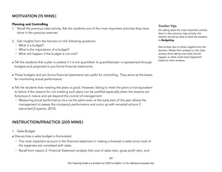 D
E
P
E
D
C
O
P
Y
MOTIVATION (15 MINS)
Planning and Controlling
1. Recall the previous class activity. Ask the students one of the most important activities they have
done in the previous exercise.
2. Get insights from the learners on the following questions:
- What is a budget?
- What is the importance of a budget?
- What will happen if the budget is not met?
• Tell the students that a plan is useless if it is not quantified. A quantified plan is represented through
budgets and projected or pro-forma financial statements.
• These budgets and pro-forma financial statements are useful for controlling. They serve as the bases
for monitoring actual performance.
• Tell the students that meeting the plans is good. However, failing to meet the plans is not equivalent
to failure if the reasons for not meeting such plans can be justified especially when the reasons are
fortuitous in nature and are beyond the control of management.
- Measuring actual performance vis a vis the plans even at the early start of the year allows the
management to assess the company’s performance and come up with remedial actions if
warranted (Cayanan, 2015).
INSTRUCTION/PRACTICE (205 MINS)
1. Sales Budget
• Discuss how a sales budget is formulated.
- The most important account in the financial statement in making a forecast is sales since most of
the expenses are correlated with sales.
- Recall from Lesson 2: Financial Statement analysis that cost of sales ratio, gross profit ratio, and
141
Teacher Tips
On asking what the most important activity
done in the previous class activity, the
teacher should be able to lead the answers
to Budgeting.
Get at least two to three insights from the
learners. Relate their answers to the class
activity done taking note what should
happen or what could have happened
based on their answers.
This Teaching Guide is a donation by CHED to DepEd. It is for reference purposes only.
 